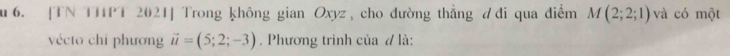 [TN THPT 2021] Trong không gian Oxyz, cho đường thẳng đi qua điểm M(2;2;1) và có một 
vécto chỉ phương vector u=(5;2;-3). Phương trình của 7 là: