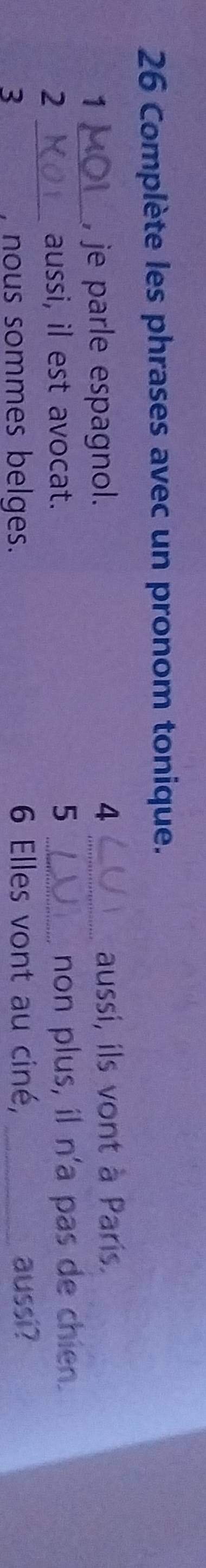Complète les phrases avec un pronom tonique. 
4 
1 _, je parle espagnol. _aussi, ils vont à Paris. 
2 _aussi, il est avocat. 5 _non plus, il n'a pas de chien. 
3 nous sommes belges. 6 Elles vont au ciné, _aussi?