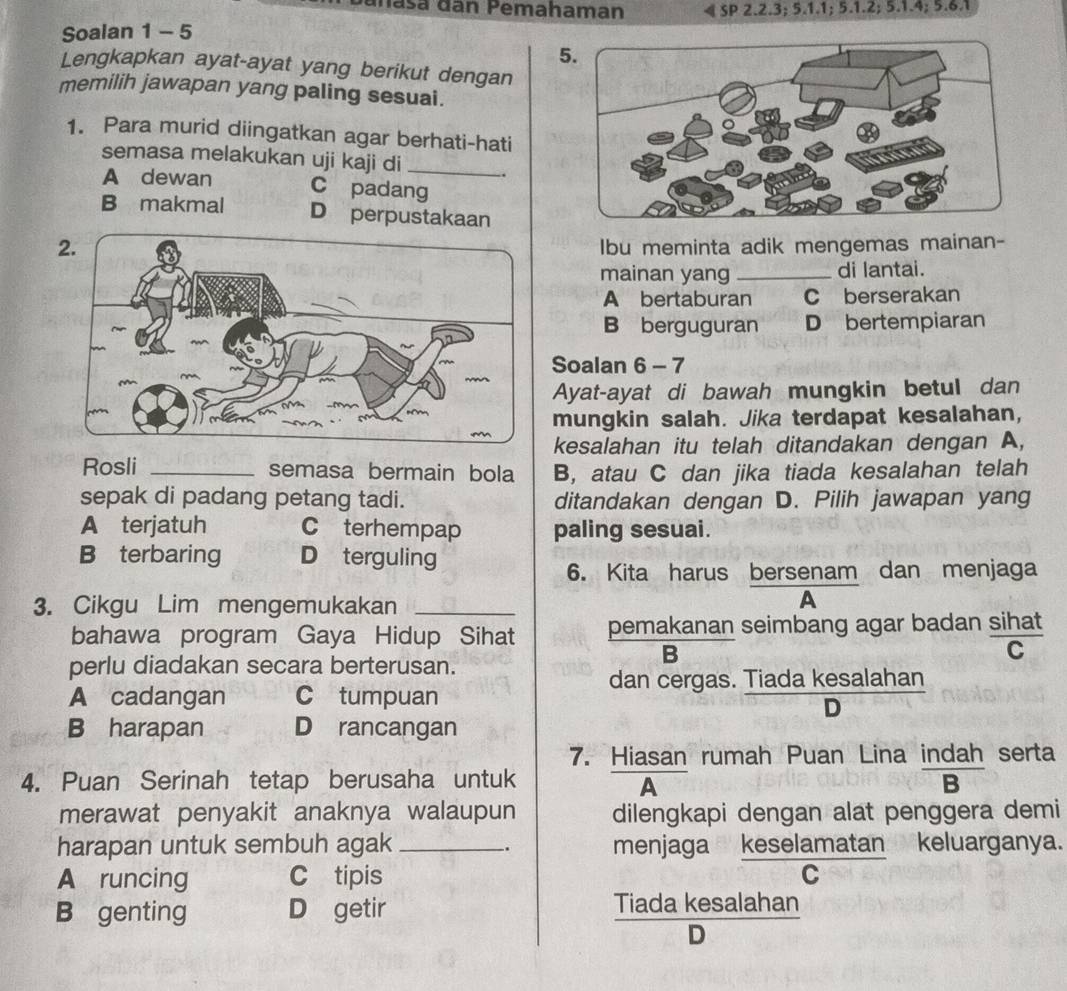 unasa dan Pemahaman < SP 2.2.3; 5.1.1; 5.1.2; 5.1.4; 5.6.1
Soalan 1 - 5
5.
Lengkapkan ayat-ayat yang berikut dengan
memilih jawapan yang paling sesuai.
1. Para murid diingatkan agar berhati-hati
semasa melakukan uji kaji di_
 A dewan C padang
B makmal D perpustakaan
Ibu meminta adik mengemas mainan-
mainan yang _di lantai.
A bertaburan C berserakan
B berguguran D bertempiaran
Soalan 6 - 7
Ayat-ayat di bawah mungkin betul dan
mungkin salah. Jika terdapat kesalahan,
kesalahan itu telah ditandakan dengan A,
Rosli _semasa bermain bola B, atau C dan jika tiada kesalahan telah
sepak di padang petang tadi. ditandakan dengan  D. Pilih jawapan yang
A terjatuh C terhempap paling sesuai.
B terbaring D terguling
6. Kita harus bersenam dan menjaga
3. Cikgu Lim mengemukakan_
A
bahawa program Gaya Hidup Sihat pemakanan seimbang agar badan sihat
perlu diadakan secara berterusan.
B
C
dan cergas. Tiada kesalahan
A cadangan C tumpuan
D
B harapan D rancangan
7. Hiasan rumah Puan Lina indah serta
4. Puan Serinah tetap berusaha untuk B
A
merawat penyakit anaknya walaupun dilengkapi dengan alat penggera demi
harapan untuk sembuh agak _menjaga keselamatan keluarganya.
`.
A runcing C tipis C
B genting D getir
Tiada kesalahan
D