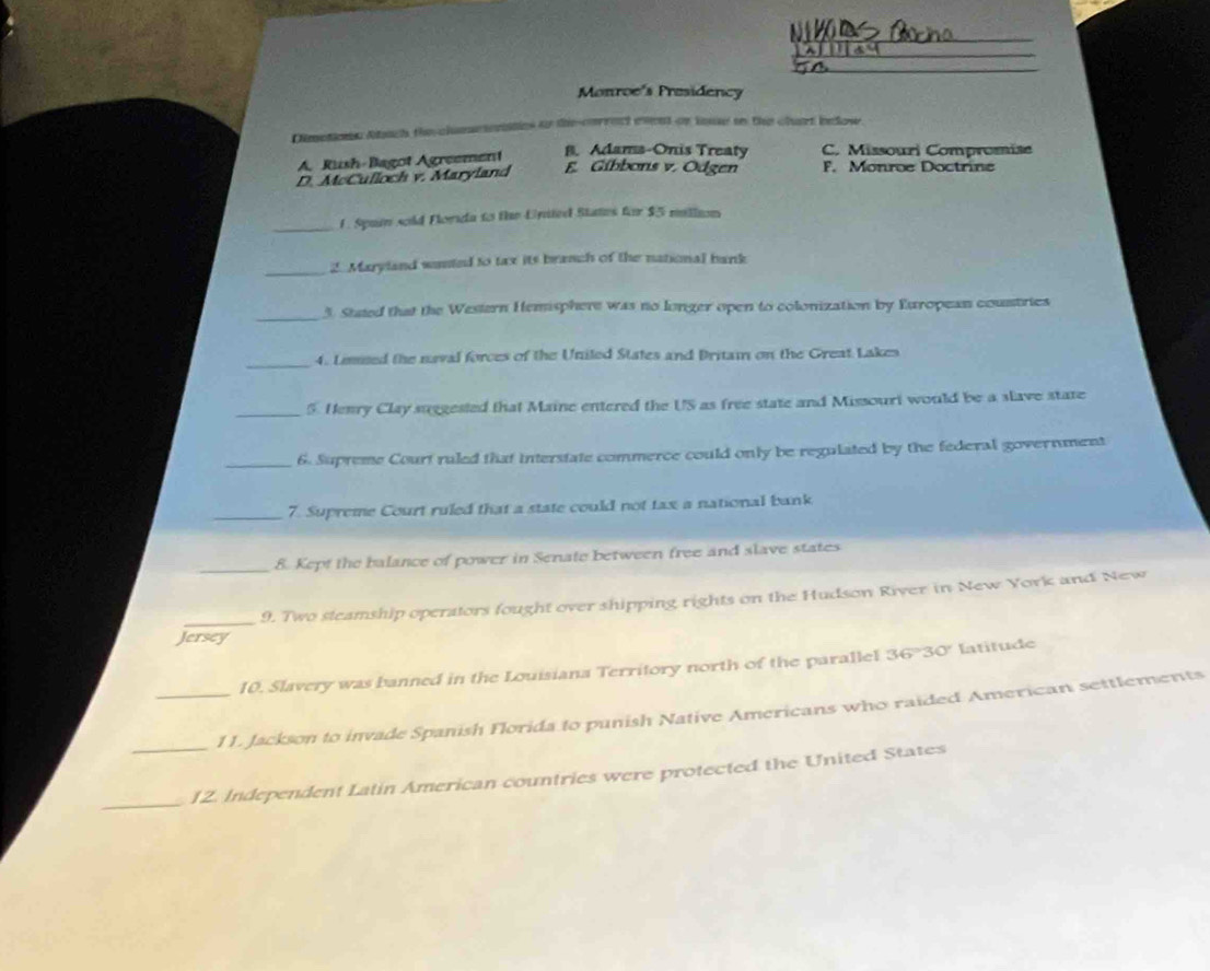 Monroe's Presidency
Dimotions Atach the clumeteraties to the correct event or in to the chart below
A. Rush-Bagot Agreement
B. Adams-Onis Treaty C. Missouri Compromise
D. McCulloch v. Maryland E. Gíbbons v. Odgen F. Monroe Doctrine
_1. Spain sold Florida to the Unted States for $5 million
_2. Maryland wunted to tax its branch of the national bank
_
3. Stated that the Western Hemisphere was no longer open to colonization by European coustries
_4. Lised the naval forces of the Uniled States and Britai on the Great Lakes
_5. Henry Clay suggested that Maine entered the US as free state and Missouri would be a slave state
_6. Supreme Court ruled that interstate commerce could only be regulated by the federal government
_7. Supreme Court ruled that a state could not tax a national bank
_
8. Kept the balance of power in Senate between free and slave states
_9. Two steamship operators fought over shipping rights on the Hudson River in New York and New
Jersey
10. Slavery was banned in the Louisiana Territory north of the parallel 36°30° latitude
_11. Jackson to invade Spanish Florida to punish Native Americans who raided American settlements
_
_12. Independent Latin American countries were protected the United States