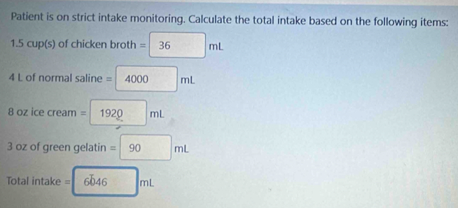 Patient is on strict intake monitoring. Calculate the total intake based on the following items: 
1. OCU p(s) of chicken broth =□ 36mL
4 L of normal saline = =4000mL
8 oz ice cream = 1920mL
3 oz of green gelatin =90mL
Total intake = =6646mL