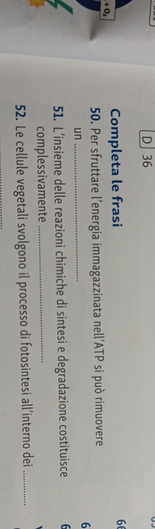 D] 36
Completa le frasi 66
+O_2
50. Per sfruttare l’energia immagazzinata nell’ATP si può rimuovere
6
un_
51. L’insieme delle reazioni chimiche di sintesi e degradazione costituisce 6
complessivamente_
52. Le cellule vegetali svolgono il processo di fotosintesi all’interno dei_
_