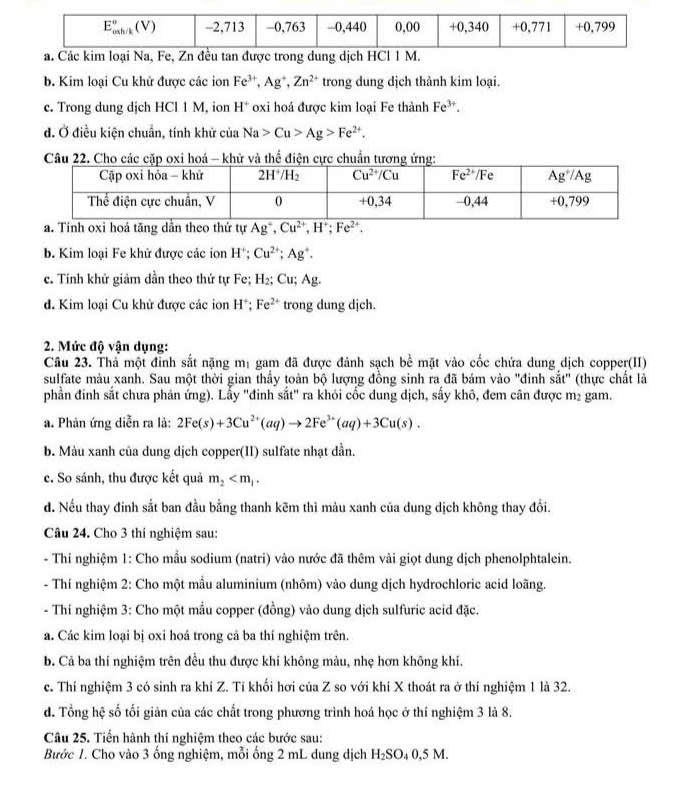 b. Kim loại Cu khử được các ion Fe^(3+),Ag^+,Zn^(2+) trong dung dịch thành kim loại.
c. Trong dung dịch HCl 1 M, ion H^+ oxi hoá được kim loại Fe thành Fe^(3+).
đ. Ở điều kiện chuẩn, tính khử của Na>Cu>Ag>Fe^(2+).
Câu 22. Cho các cặp oxi hoá - khử và thể điện cực chuẩn tương ứng:
a. Tinh oxi hoá tăng dần theo thứ tự Ag^+,Cu^(2+),H^+;Fe^(2+).
b. Kim loại Fe khử được các ion H^+; Cu^(2+);Ag^+.
c. Tính khử giảm dần theo thứ tự Fe; H_2;Cu;Ag.
d. Kim loại Cu khử được các ion H^+;Fe^(2+) trong dung djch.
2. Mức độ vận dụng:
Câu 23. Thể một đỉnh sắt nặng mị gam đã được đánh sạch bề mặt vào cốc chứa dung dịch copper(II)
sulfate màu xanh. Sau một thời gian thấy toàn bộ lượng đồng sinh ra đã bám vào "đinh soverline at'' (thực chất là
phần đinh sắt chưa phản ứng). Lấy "đinh sắt" ra khói cốc dung dịch, sấy khô, đem cân được m² gam.
a. Phản ứng diễn ra là: 2Fe(s)+3Cu^(2+)(aq)to 2Fe^(3+)(aq)+3Cu(s).
b. Màu xanh của dung dịch copper(II) sulfate nhạt dẫn.
c. So sánh, thu được kết quả m_2
d. Nếu thay đinh sắt ban đầu bằng thanh kēm thì màu xanh của dung dịch không thay đổi.
Câu 24. Cho 3 thí nghiệm sau:
- Thi nghiệm 1: Cho mẫu sodium (natri) vào nước đã thêm vài giọt dung dịch phenolphtalein.
- Thí nghiệm 2: Cho một mầu aluminium (nhôm) vào dung dịch hydrochloric acid loãng.
- Thí nghiệm 3: Cho một mẫu copper (đồng) vào dung dịch sulfuric acid đặc.
a. Các kim loại bị oxi hoá trong cả ba thí nghiệm trên
b. Cả ba thí nghiệm trên đều thu được khí không màu, nhẹ hơn không khí.
c. Thí nghiệm 3 có sinh ra khí Z. Tí khối hơi của Z so với khí X thoát ra ở thí nghiệm 1 là 32.
d. Tổng hệ số tối giản của các chất trong phương trình hoá học ở thí nghiệm 3 là 8.
Câu 25. Tiến hành thí nghiệm theo các bước sau:
Bước 1. Cho vào 3 ống nghiệm, mỗi ống 2 mL dung dịch H_2SO_40,5M.