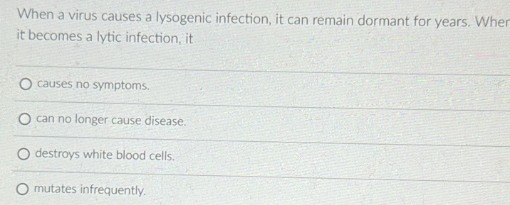 When a virus causes a lysogenic infection, it can remain dormant for years. Wher
it becomes a lytic infection, it
causes no symptoms.
can no longer cause disease.
destroys white blood cells.
mutates infrequently.