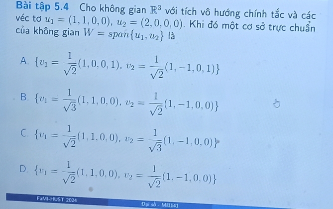 Bài tập 5.4 Cho không gian R^3 với tích vô hướng chính tắc và các
véc tơ u_1=(1,1,0,0),u_2=(2,0,0,0). Khi đó một cơ sở trực chuẩn
của không gian W= span  u_1,u_2 là
A.  v_1= 1/sqrt(2) (1,0,0,1),v_2= 1/sqrt(2) (1,-1,0,1)
B.  v_1= 1/sqrt(3) (1,1,0,0),v_2= 1/sqrt(2) (1,-1,0,0)
C.  v_1= 1/sqrt(2) (1,1,0,0),v_2= 1/sqrt(3) (1,-1,0,0)
D.  v_1= 1/sqrt(2) (1,1,0,0),v_2= 1/sqrt(2) (1,-1,0,0)
FaMI-HUST 2024 Đại sồ - MI1141