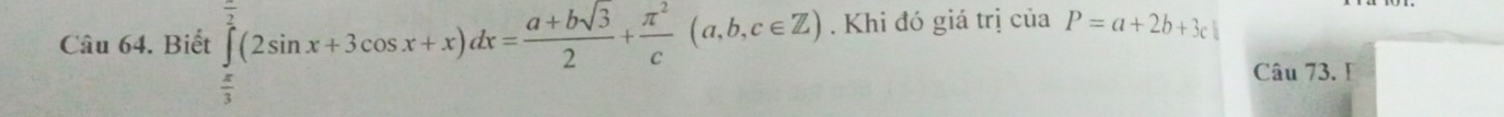 Biết ∈tlimits _ π /3 ^ π /2 (2sin x+3cos x+x)dx= (a+bsqrt(3))/2 + π^2/c (a,b,c∈ Z). Khi đó giá trị của P=a+2b+3c
Câu 73. I