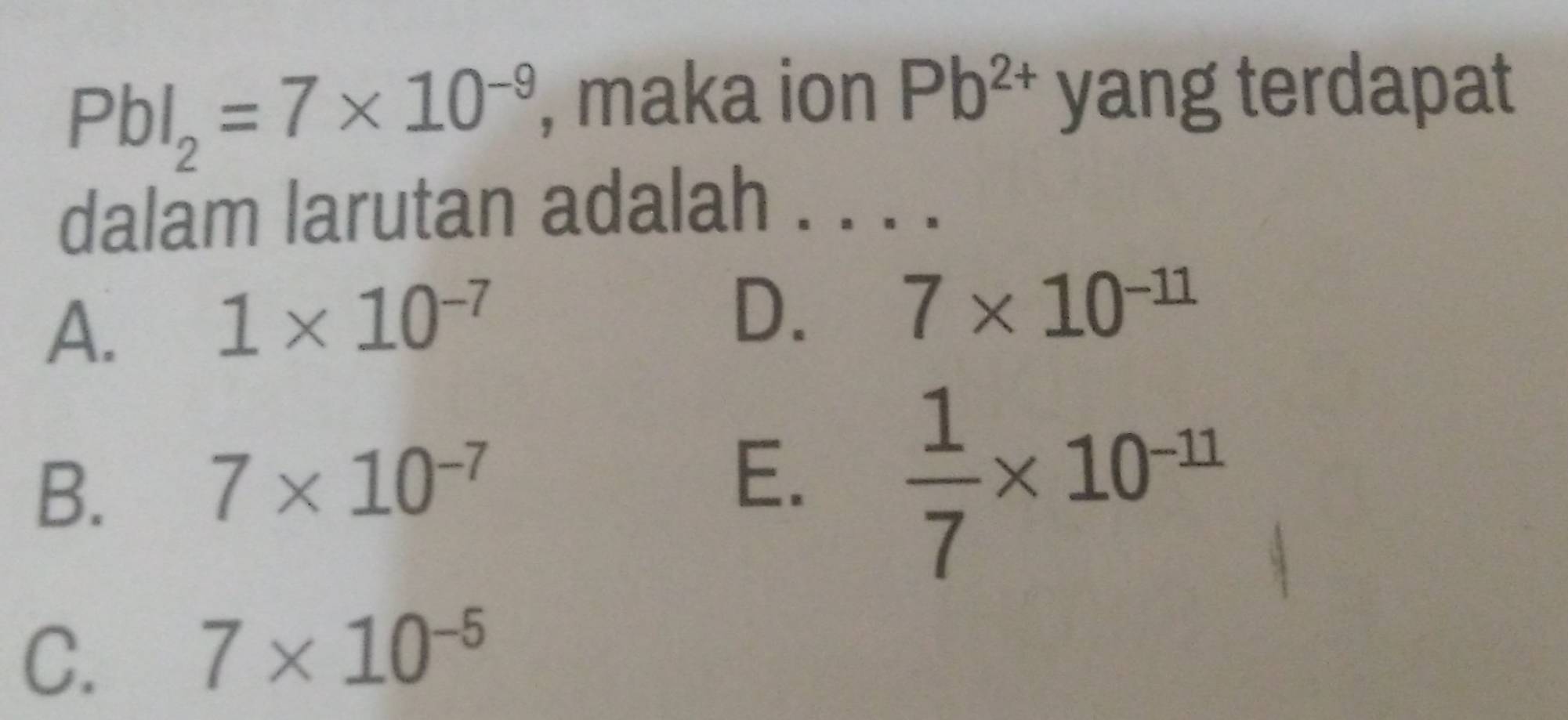 PbI_2=7* 10^(-9) , maka ion Pb^(2+) yang terdapat
dalam larutan adalah . . . ._
A.
1* 10^(-7)
D. 7* 10^(-11)
B.
7* 10^(-7)
E.  1/7 * 10^(-11)
C.
7* 10^(-5)