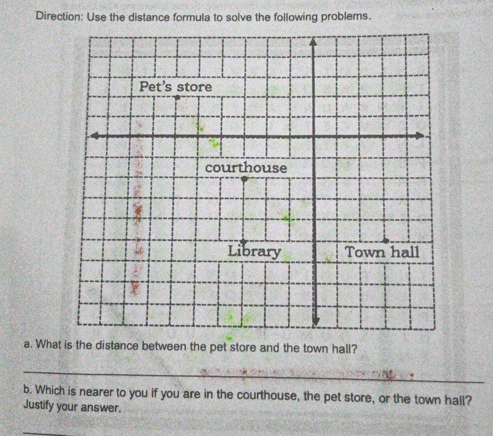 Direction: Use the distance formula to solve the following problems. 
a. What is the distance between the pet store and the town hall? 
_ 
b. Which is nearer to you if you are in the courthouse, the pet store, or the town hall? 
Justify your answer. 
_