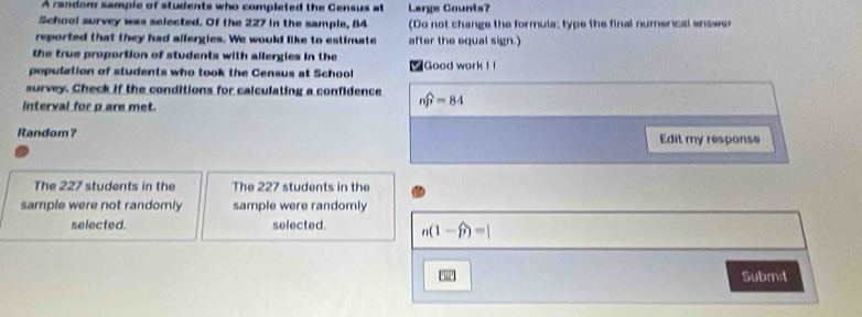A random sample of students who completed the Census at Large Counts? 
School survey was selected. Of the 227 in the sample, 84 (Do not change the formula; type the final numerical answer 
reported that they had allergies. We would like to estimate after the equal sign.) 
the true proportion of students with allergies in the 
population of students who took the Census at School ■ Good work ! ! 
survey. Check if the conditions for calculating a confidence nwidehat p=84
interval for p are met. 
Random? Edit my response 
The 227 students in the The 227 students in the 
sample were not randomly sample were randomly 
selected. selected. n(1-widehat p)=|
Submet