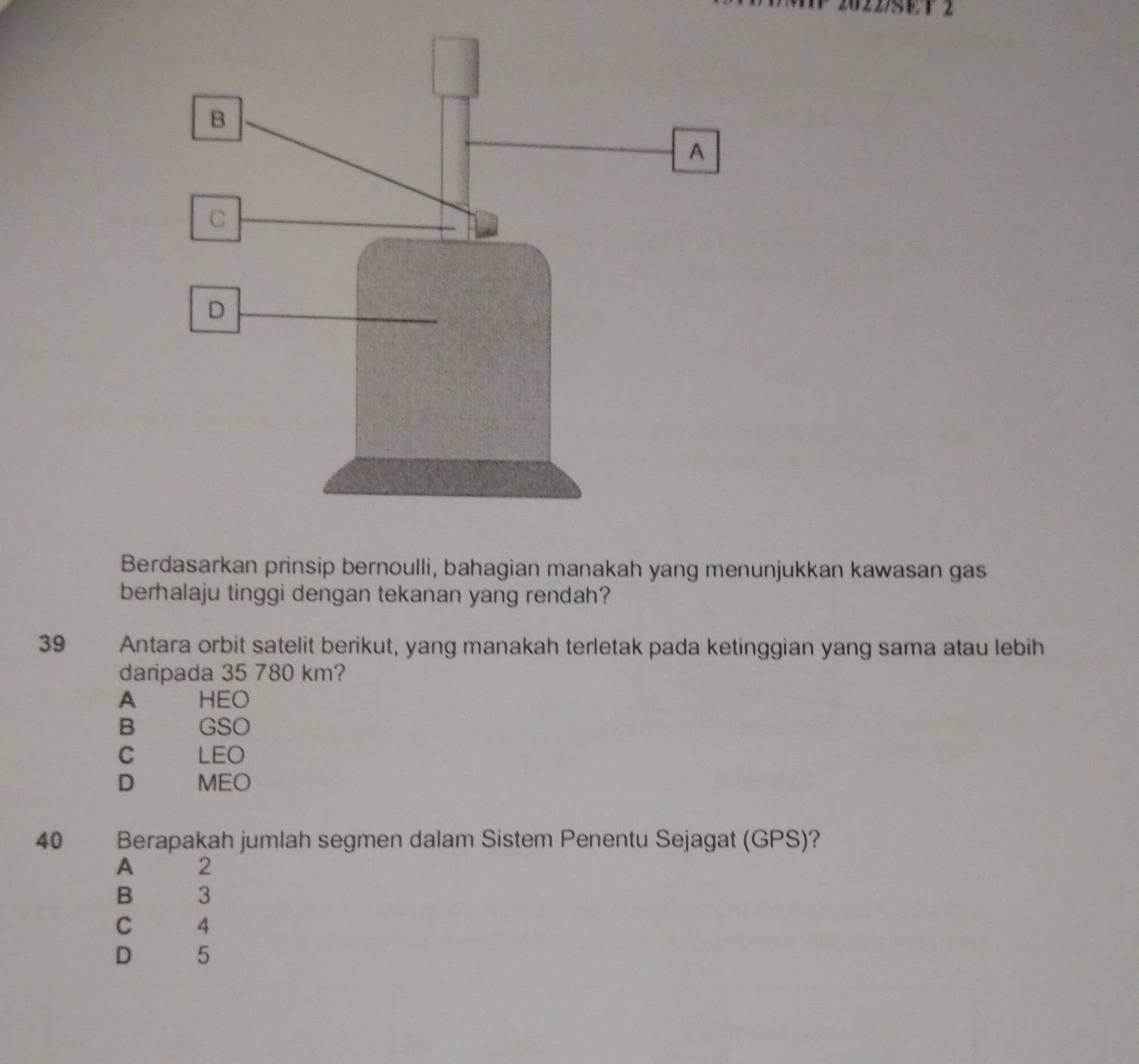 Berdasarkan prinsip bernoulli, bahagian manakah yang menunjukkan kawasan gas
berhalaju tinggi dengan tekanan yang rendah?
39 Antara orbit satelit berikut, yang manakah terletak pada ketinggian yang sama atau lebih
daripada 35 780 km?
A HEO
B GSO
C LEO
D MEO
40 Berapakah jumlah segmen dalam Sistem Penentu Sejagat (GPS)?
A 2
B 3
C 4
D 5