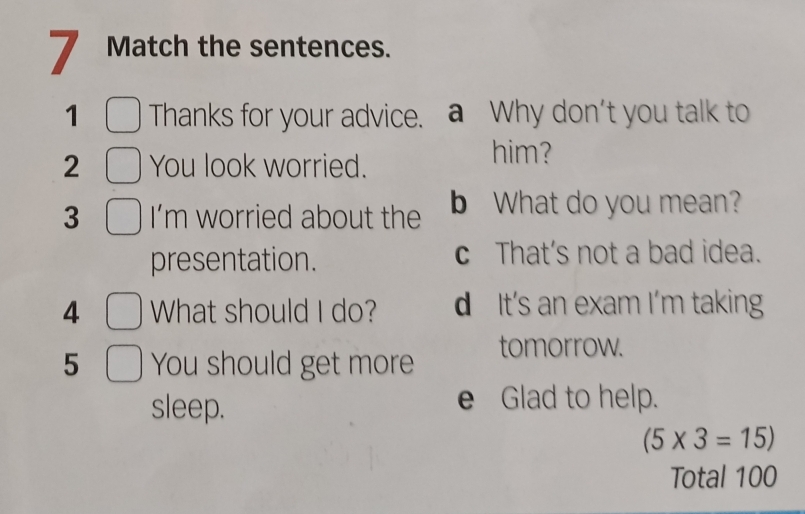 Match the sentences.
1 Thanks for your advice. a Why don't you talk to
2 You look worried.
him?
3 I'm worried about the b What do you mean?
presentation. c That's not a bad idea.
4 What should I do? d It's an exam I'm taking
5 You should get more tomorrow.
sleep. e Glad to help.
(5* 3=15)
Total 100