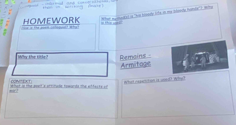 How is the poem colloquial? Why? is this used? What method(s) is "his bloody life in my bloody hands"? Why 
HOMEWORK 
Why the title? Remains - 
Armitage 
CONTEXT: 
What repetition is used? Why? 
What is the poet's attitude towards the effects of 
war?