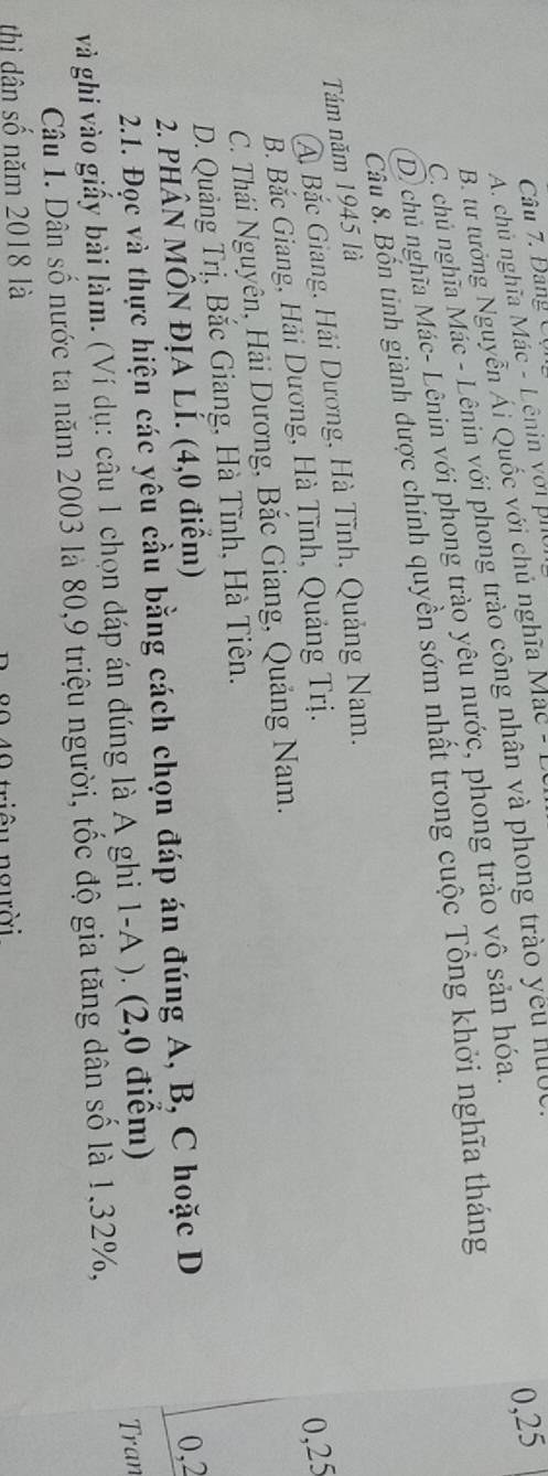 Đang C ộ
A. chủ nghĩa Mác - Lênin với phi
B. tư tưởng Nguyễn Ái Quốc với chủ nghĩa Mac - 1
C. chủ nghĩa Mác - Lênin với phong trào công nhân và phong trào yêu nướ
0,25
D. chủ nghĩa Mác- Lênin với phong trào yêu nước, phong trào vô sản hóa.
Câu 8. Bốn tinh giành được chính quyền sớm nhất trong cuộc Tổng khởi nghĩa tháng
Tám năm 1945 là
A Bắc Giang, Hải Dương, Hà Tĩnh, Quảng Nam.
B. Bắc Giang, Hải Dương, Hà Tĩnh, Quảng Trị.
0,25
C. Thái Nguyên, Hải Dương, Bắc Giang, Quảng Nam.
D. Quảng Trị, Bắc Giang, Hà Tĩnh, Hà Tiên.
2. PHÂN MÔN ĐỊA LÍ. (4,0 điểm)
2.1. Đọc và thực hiện các yêu cầu bằng cách chọn đáp án đúng A, B, C hoặc D
0,2
và ghi vào giấy bài làm. (Ví dụ: câu 1 chọn đáp án đúng là A ghi 1-A ). (2,0 điểm)
Câu 1. Dân số nước ta năm 2003 là 80, 9 triệu người, tốc độ gia tăng dân số là 1, 32%, Tran
thị dân số năm 2018 là
0 40 triều người