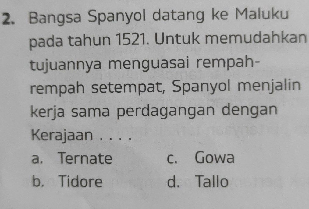 Bangsa Spanyol datang ke Maluku
pada tahun 1521. Untuk memudahkan
tujuannya menguasai rempah-
rempah setempat, Spanyol menjalin
kerja sama perdagangan dengan
Kerajaan . . . .
a. Ternate c. Gowa
b. Tidore d. Tallo