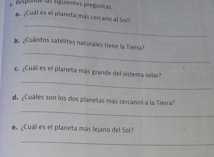 Responde las siguientes preguntas. 
a. ¿Cuál es el planeta más cercano al Sol? 
_ 
_ 
b. ¿Cuántos satélites naturales tiene la Tierra? 
_ 
c. ¿Cuál es el planeta más grande del sistema solar? 
de ¿Cuáles son los dos planetas más cercanos a la Tierra? 
_ 
e ¿Cuál es el planeta más lejano del Sol? 
_