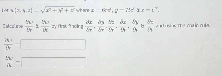 Let w(x,y,z)=sqrt(x^2+y^2+z^2) where x=6re^t, y=7te^r & z=e^(rt). 
Calculate  partial w/partial r  &  partial w/partial t  by first finding  partial x/partial r ,  partial y/partial r ,  partial z/partial r ,  partial x/partial t ,  partial y/partial t  &  partial z/partial t  and using the chain rule.
 partial w/partial r =□
 partial w/partial t =□