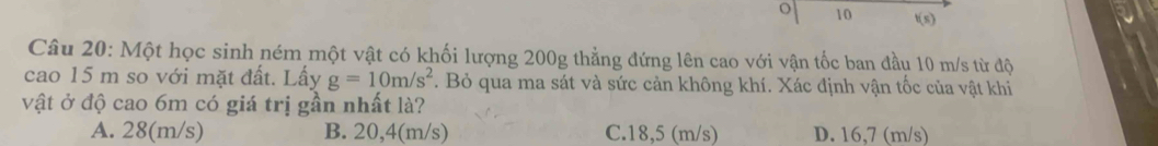 10 t(s)
Câu 20: Một học sinh ném một vật có khối lượng 200g thẳng đứng lên cao với vận tốc ban đầu 10 m/s từ độ
cao 15 m so với mặt đất. Lấy g=10m/s^2. Bỏ qua ma sát và sức cản không khí. Xác định vận tốc của vật khi
vật ở độ cao 6m có giá trị gần nhất là?
A. 28(m/s) B. 20,4(m/s) C. 18,5 (m/s) D. 16,7 (m/s)