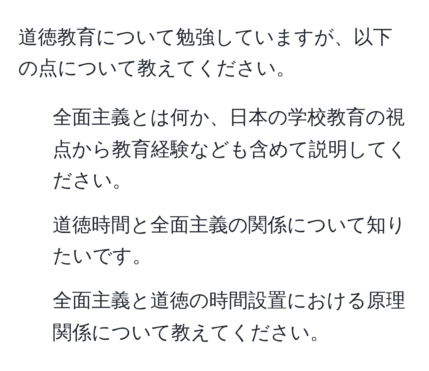 道徳教育について勉強していますが、以下の点について教えてください。  
1. 全面主義とは何か、日本の学校教育の視点から教育経験なども含めて説明してください。  
2. 道徳時間と全面主義の関係について知りたいです。  
3. 全面主義と道徳の時間設置における原理関係について教えてください。