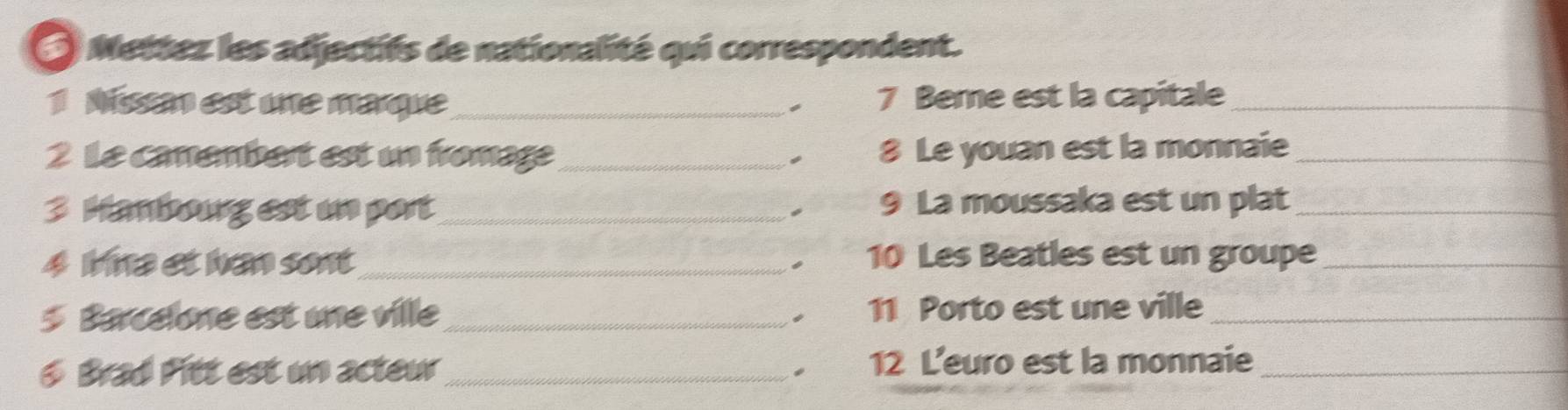 Mettez les adjectifs de nationalité qui correspondent. 
1 Nissan est une marque_ 7 Bere est la capitale_ 
2 Le camembert est un fromage_ 8 Le youan est la monnaie_ 
3 Hambourg est un port_ 9 La moussaka est un plat_ 
4 Mna et hen sont_ 10 Les Beatles est un groupe_ 
- 
5 Barcelone est une ville _ 11 Porto est une ville_ 
6 Brad Pitt est un acteu _12 L'euro est la monnaie_