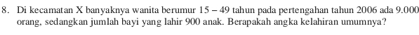 Di kecamatan X banyaknya wanita berumur 15 - 49 tahun pada pertengahan tahun 2006 ada 9.000
orang, sedangkan jumlah bayi yang lahir 900 anak. Berapakah angka kelahiran umumnya?