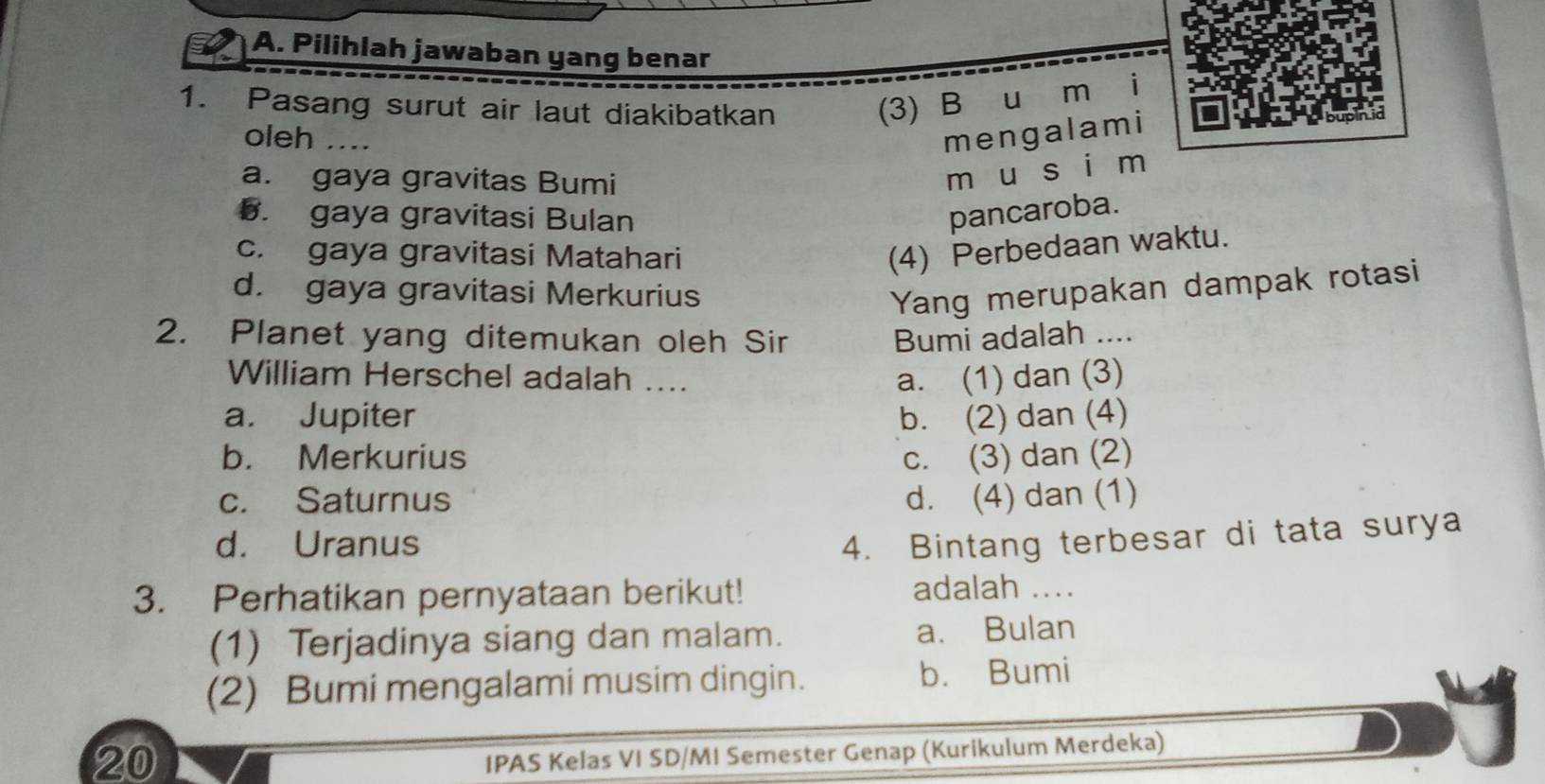 Pilihlah jawaban yang benar
1. Pasang surut air laut diakibatkan (3) B u m i
oleh …_ mengalami
a. gaya gravitas Bumi
móu si m
5. gaya gravitasi Bulan pancaroba.
c. gaya gravitasi Matahari
(4) Perbedaan waktu.
d. gaya gravitasi Merkurius Yang merupakan dampak rotasi
2. Planet yang ditemukan oleh Sir Bumi adalah ....
William Herschel adalah .... a. (1) dan (3)
a. Jupiter b. (2) dan (4)
b. Merkurius c. (3) dan (2)
c. Saturnus d. (4) dan (1)
d. Uranus 4. Bintang terbesar di tata surya
3. Perhatikan pernyataan berikut! adalah ....
(1) Terjadinya siang dan malam. a. Bulan
(2) Bumi mengalami musim dingin. b. Bumi
20
IPAS Kelas VI SD/MI Semester Genap (Kurikulum Merdeka)