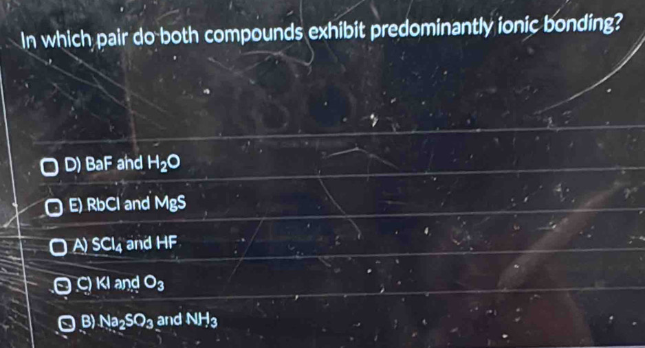 In which pair do both compounds exhibit predominantly ionic bonding?
D) BaF and H_2O
E Rbcl and MgS
A) SCl_4 and HF
O C) KI and O_3
B) Na_2SO_3 and NH_3