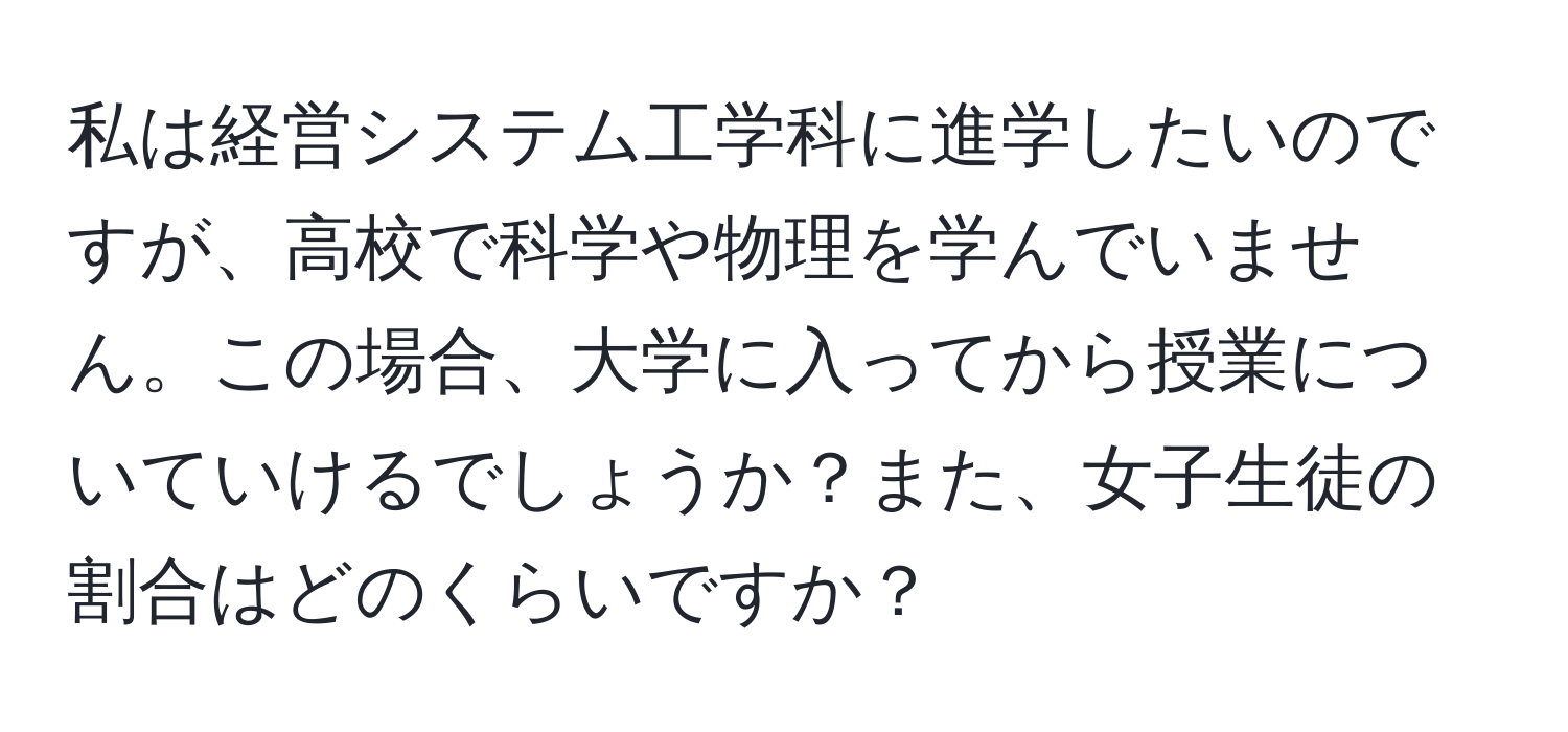 私は経営システム工学科に進学したいのですが、高校で科学や物理を学んでいません。この場合、大学に入ってから授業についていけるでしょうか？また、女子生徒の割合はどのくらいですか？