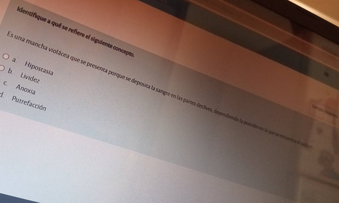 dentifique a qué se refiere el siguiente concepte
a. Hipostasia
b. Lividez
c. Anoxia
una mancha violácea que se presenta porque se deposita la sangre en las partes declives, dependiendo la posición en la que se encuentra el ca
d. Putrefacción
Rempo restante