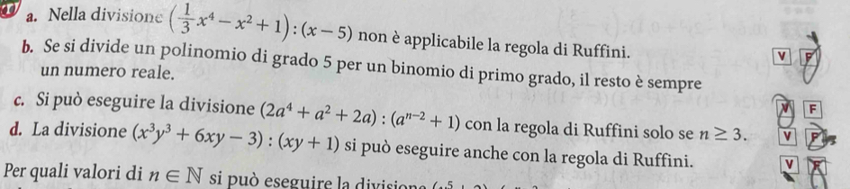 Nella divisione ( 1/3 x^4-x^2+1):(x-5) non è applicabile la regola di Ruffini. 
v 
b. Se si divide un polinomio di grado 5 per un binomio di primo grado, il resto è sempre 
un numero reale. 
F 
c. Si può eseguire la divisione (2a^4+a^2+2a):(a^(n-2)+1) con la regola di Ruffini solo se n≥ 3. v 
d. La divisione (x^3y^3+6xy-3):(xy+1) si può eseguire anche con la regola di Ruffini. v 
Per quali valori di n∈ N si può eseguire la division