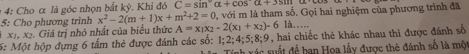 1 4: Cho α là góc nhọn bất kỳ. Khi đó C=sin alpha +cos alpha +3sin alpha · alpha
5: Cho phương trình x^2-2(m+1)x+m^2+2=0 , với m là tham số. Gọi hai nghiệm của phương trình đã 
2 X 1 X_2. Giá trị nhỏ nhất của biểu thức A=x_1x_2-2(x_1+x_2)-6la.... 
6: Một hộp đựng 6 tấm thẻ được đánh các số: 1; 2; 4; 5; 8; 9, hai chiếc thẻ khác nhau thì được đánh số 
Tính xác suất đề ban Hoa lấy được thẻ đánh số là một