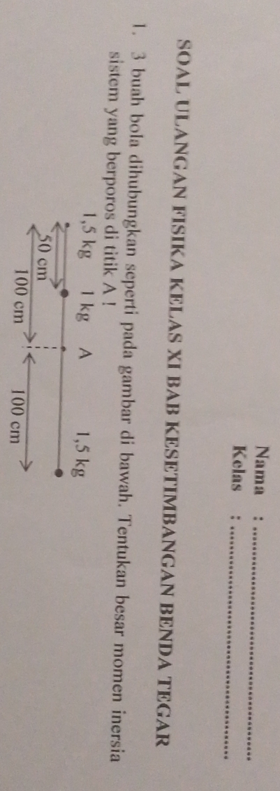 Nama :_ 
Kelas :_ 
SOAL ULANGAN FISIKA KELAS XI BAB KESETIMBANGAN BENDA TEGAR 
1. 3 buah bola dihubungkan seperti pada gambar di bawah. Tentukan besar momen inersia 
sistem yang berporos di titik A !
1,5 kg 1 kg A 1,5 kg
50 cm
100 cm 100 cm