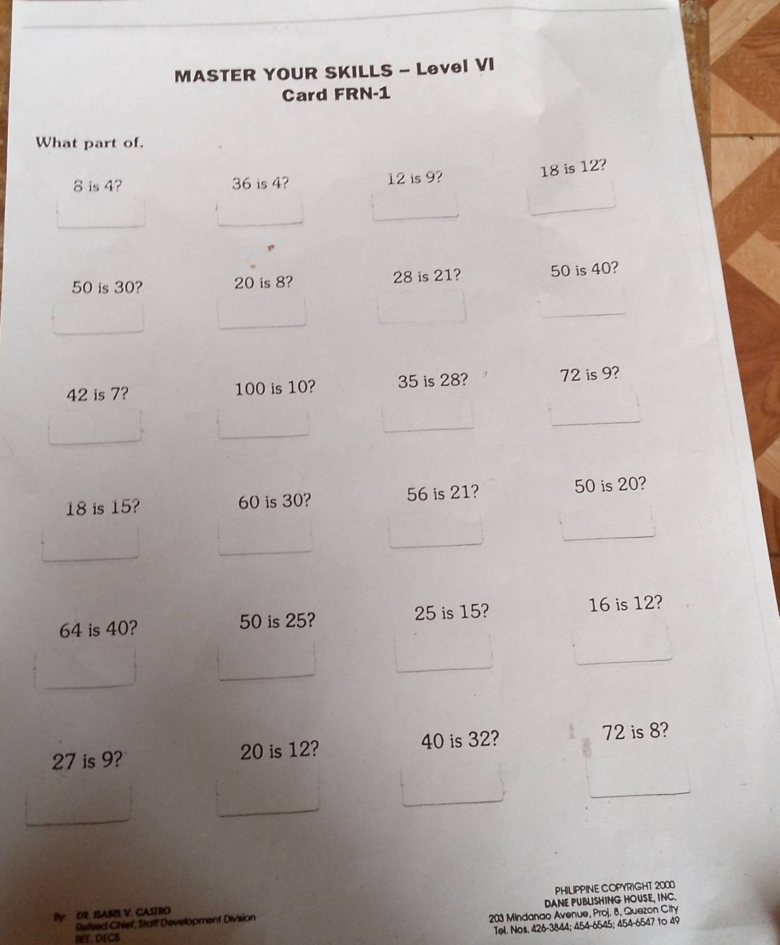 MASTER YOUR SKILLS - Level VI 
Card FRN-1 
What part of.
8 is 4? 36 is 4? 12 is 9?
18 is 12?
50 is 30? 20 is 8? 28 is 21? 50 is 40?
42 is 7? 100 is 10? 35 is 28? 72 is 9?
18 is 15? 60 is 30? 56 is 21? 50 is 20?
64 is 40? 50 is 25? 25 is 15? 16 is 12?
27 is 9? 20 is 12? 40 is 32? 72 is 8? 
By: DR. ISAIB V. CASTRO PHILIPPINE COPYRIGHT 2000 
Retired Chief, Staff Development Division DANE PUBLSHING HOUSE, INC.
203 Mindanao Avenue, Proj. 8, Quezon City 
Tel. Nos. 426-3844; 454 - 6545; 454 - 6547 to 49
BEE, DECS