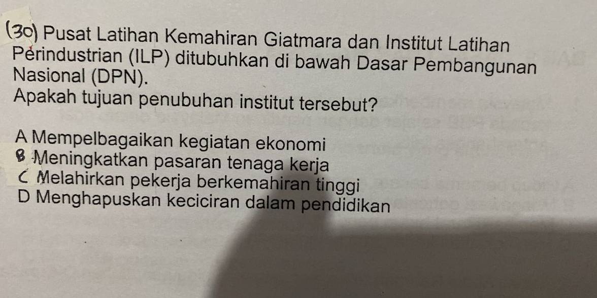 (30) Pusat Latihan Kemahiran Giatmara dan Institut Latihan
Périndustrian (ILP) ditubuhkan di bawah Dasar Pembangunan
Nasional (DPN).
Apakah tujuan penubuhan institut tersebut?
A Mempelbagaikan kegiatan ekonomi
$ Meningkatkan pasaran tenaga kerja
C Melahirkan pekerja berkemahiran tinggi
D Menghapuskan keciciran dalam pendidikan