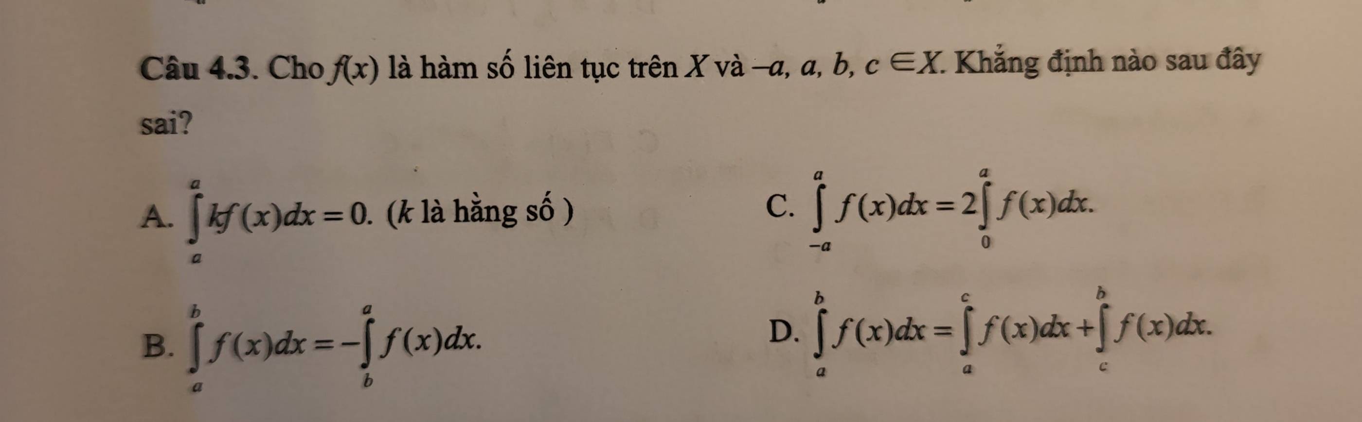 Cho f(x) là hàm số liên tục trên X và -a, a, b, c∈ X. : Khẳng định nào sau đây
sai?
A. ∈tlimits _a^akf(x)dx=0. (k là hằng số ) C. ∈tlimits _(-a)^af(x)dx=2∈tlimits _0^af(x)dx.
B. ∈tlimits _a^bf(x)dx=-∈tlimits _b^af(x)dx.
D. ∈tlimits _a^bf(x)dx=∈tlimits _a^cf(x)dx+∈tlimits _c^bf(x)dx.