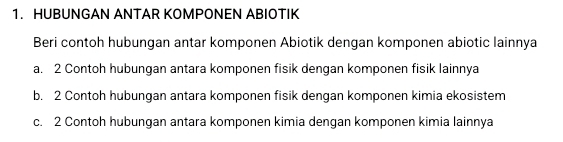 HUBUNGAN ANTAR KOMPONEN ABIOTIK
Beri contoh hubungan antar komponen Abiotik dengan komponen abiotic lainnya
a. 2 Contoh hubungan antara komponen fisik dengan komponen fisik lainnya
b. 2 Contoh hubungan antara komponen fisik dengan komponen kimia ekosistem
c. 2 Contoh hubungan antara komponen kimia dengan komponen kimia lainnya