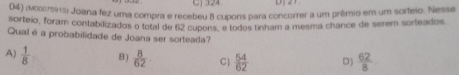 C) 324.
04) (м00075915) Joana fez uma compra e recebeu 8 cupons para concorrer a um prêmio em um sorteio. Nesse
sorteio, foram contabilizados o total de 62 cupons, e todos tinham a mesma chance de serem sorteados.
Qual é a probabilidade de Joana ser sorteada?
A)  1/8 
B)  8/62 .
C)  54/62   62/8 
D)