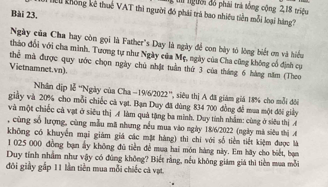 gt người đổ phải trả tổng cộng 2, 18 triệu 
Kiểu không kê thuế VAT thì người đó phải trả bao nhiêu tiền mỗi loại hàng? 
Bài 23. 
Ngày của Cha hay còn gọi là Father's Day là ngày để con bày tỏ lòng biết ơn và hiếu 
thảo đối với cha mình. Tương tự như Ngày của Mẹ, ngày của Cha cũng không cố định cụ 
thể mà được quy ước chọn ngày chủ nhật tuần thứ 3 của tháng 6 hàng năm (Theo 
Vietnamnet.vn). 
Nhân dịp lễ “Ngày của Cha −19/6/2022 ”, siêu thị A đã giảm giá 18% cho mỗi đôi 
giầy và 20% cho mỗi chiếc cà vạt. Bạn Duy đã dùng 834 700 đồng để mua một đôi giầy 
và một chiếc cà vạt ở siêu thị A làm quả tặng ba mình. Duy tính nhầm: cùng ở siêu thị A 
, cùng số lượng, cùng mẫu mã nhưng nếu mua vào ngày 18/6/2022 (ngày mà siêu thị A 
không có khuyến mại giảm giá các mặt hàng) thì chỉ với số tiền tiết kiệm được là
1 025 000 đồng bạn ấy không đủ tiền đề mua hai món hàng này. Em hãy cho biết, bạn 
Duy tính nhầm như vậy có đúng không? Biết rằng, nếu không giảm giá thì tiền mua mỗi 
đôi giầy gấp 11 lần tiền mua mỗi chiếc cà vạt.