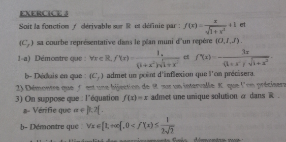 Soit la fonction ƒ dérivable sur R et définie par : f(x)= x/sqrt(1+x^2) +1 et
(C_f) sa courbe représentative dans le plan muni d’un repère (O,I,J). 
1-a) Démontre que : forall x∈ R, f'(x)= (1,)/(1+x^2)sqrt(1+x^2)  et f'(x)=-frac 3x(1+x^2)^-sqrt(1+x^2). 
b- Déduis en que : (C_f) admet un point d’inflexion que l’on précisera. 
2) Démontre que ( est une bijection de R sur un intervalle K. que l'on précisera 
3) On suppose que : l’équation f(x)=x admet une unique solution α dans R. 
a- Vérifie que alpha ∈ ]1; 2[. 
b- Démontre que : forall x∈ [1;+∈fty [,0