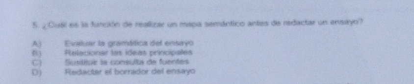 ¿ Cuai es la función de reallizar un mapa semántico antes de redactar un ensayo?
A) Evatuar la gramática del ensayo
E) Relacionar las ideas principales
C) Susititue la consulta de fuentes
D) Rledactar el borrador del ensayo