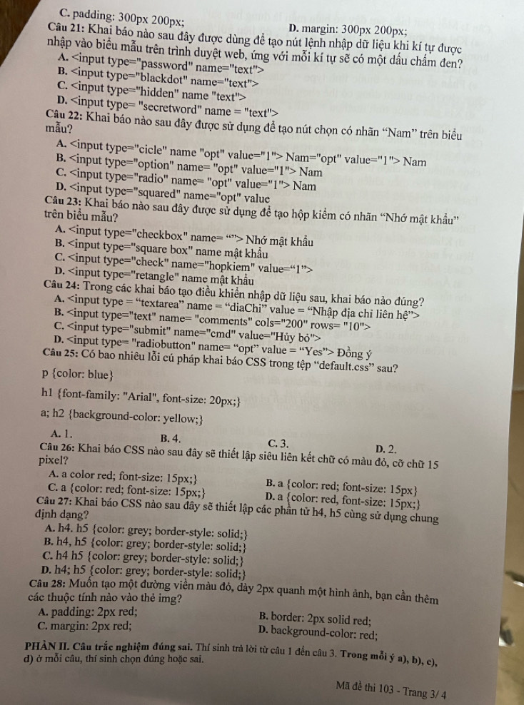 C. padding: 300px 200px; D. margin: 300p* 200px.
Câu 21: Khai báo nào sau đây được dùng để tạo nút lệnh nhập dữ liệu khi kí tự được
nhập vào biểu mẫu trên trình duyệt web, ứng với mỗi kí tự sẽ có một dầu chấm đen?
A. e='' text''>
B. ''text''
C.
D. =''text''>
Câu 22: Khai báo nào sau đây được sử dụng đề tạo nút chọn có nhãn “Nam” trên biểu
mẫu?
A. Nam=''opt'' /alue=''1 ''> Nam
B. I''>Nam
C. 1e= '1''>Nam
D.
A. VD e="checkbox" name= “”> Nhớ mật khẩu
B. e= "square box' name mật khẩu
C.
D.
A.
B. Is=''200'' rows=''10''>
C.
D. e= "radiobutton" name= “opt” value = “Yes”> Đồng ý
Câu 25: Có bao nhiêu lỗi cú pháp khai báo CSS trong tệp “default.css” sau?
p color: blue
h1 font-family: "Arial", font-size: 20px;
a; h2 background-color: yellow;
A. 1. B. 4. C. 3. D. 2.
Câu 26: Khai báo CSS nào sau đây sẽ thiết lập siêu liên kết chữ có màu đỏ, cỡ chữ 15
pixel?
A. a color red; font-size: 15px; B. a color: red; font-size: 15px
C. a color: red; font-size: 15px; D. a color: red, font-size: 15px;
Câu 27: Khai báo CSS nào sau đây sẽ thiết lập các phần tử h4, h5 cùng sử dụng chung
dịnh dạng?
A. h4. h5 color: grey; border-style: solid;
B. h4, h5 color: grey; border-style: solid;
C. h4 h5 color: grey; border-style: solid;
D. h4; h5 color: grey; border-style: solid;
Câu 28: Muốn tạo một đường viền màu đỏ, dày 2px quanh một hình ảnh, bạn cần thêm
các thuộc tính nào vào thẻ img?
A. padding: 2px red;
B. border: 2px solid red;
C. margin: 2px red; D. background-color: red;
PHÀN II. Câu trắc nghiệm đúng sai. Thí sinh trả lời từ câu 1 đến câu 3. Trong mỗi ý a), b), c),
d) ở mỗi câu, thí sinh chọn đúng hoặc sai.
Mã đề thi 103 - Trang 3/ 4