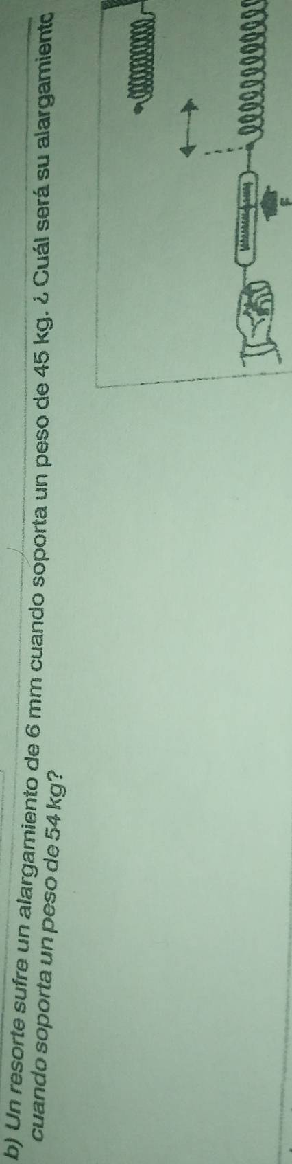 Un resorte sufre un alargamiento de 6 mm cuando soporta un peso de 45 kg. ¿ Cuál será su alargamiento 
cuando soporta un peso de 54 kg?