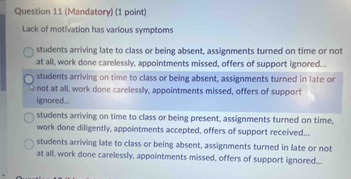 (Mandatory) (1 point)
Lack of motivation has various symptoms
students arriving late to class or being absent, assignments turned on time or not
at all, work done carelessly, appointments missed, offers of support ignored...
students arriving on time to class or being absent, assignments turned in late or
not at all, work done carelessly, appointments missed, offers of support
ignored...
students arriving on time to class or being present, assignments turned on time,
work done diligently, appointments accepted, offers of support received...
students arriving late to class or being absent, assignments turned in late or not
at all, work done carelessly, appointments missed, offers of support ignored...