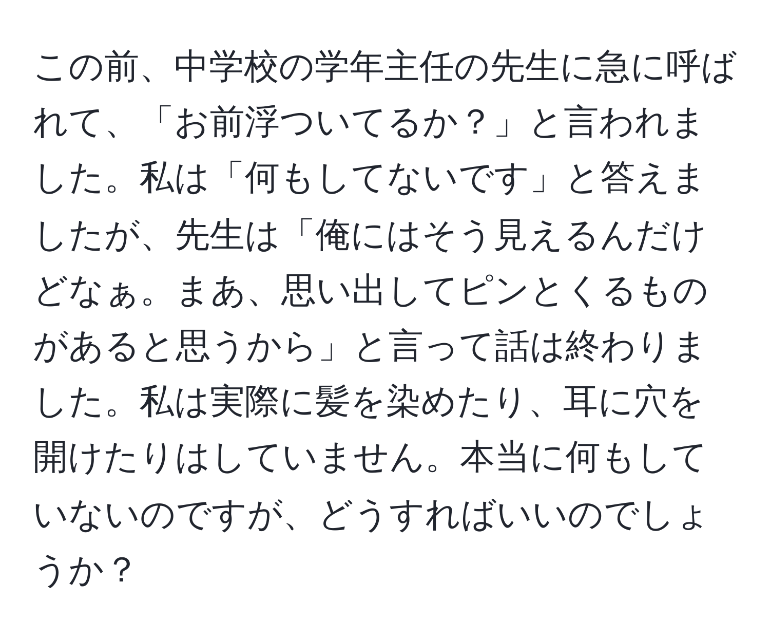 この前、中学校の学年主任の先生に急に呼ばれて、「お前浮ついてるか？」と言われました。私は「何もしてないです」と答えましたが、先生は「俺にはそう見えるんだけどなぁ。まあ、思い出してピンとくるものがあると思うから」と言って話は終わりました。私は実際に髪を染めたり、耳に穴を開けたりはしていません。本当に何もしていないのですが、どうすればいいのでしょうか？