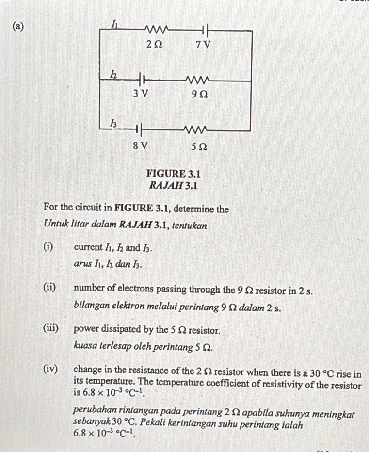 FIGURE 3.1
RAJAH 3.1
For the circuit in FIGURE 3.1, determine the
Untuk litar dalam RAJAH 3.1, tentukan
(i) current 1v 1 I_2 and h.
arus I, I_2 dan I_3.
(ii) number of electrons passing through the 9 Ω resistor in 2 s.
bilangan elektron melalui perintang 9 Ω dalam 2 s.
(iii) power dissipated by the 5Ω resistor.
kuasa terlesap oleh perintang 5 Ω.
(iv) change in the resistance of the 2 Ω resistor when there is a 30°C rise in
its temperature. The temperature coefficient of resistivity of the resistor
is 6.8* 10^((-3)°C^-1).
perubahan rintangan pada perintang 2 Ω apabila suhunya meningkat
sebanyak 30°C. Pekali kerintangan suhu perintang ialah
6.8* 10^(-3circ)C^(-1).