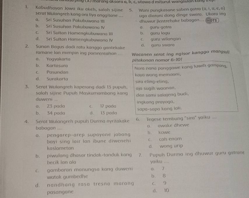 anana ping (X) marang aksara a, b, c, utawa d miturut wangsulan kang trep
1. Kabudhayan Jawa iku akeh, salah sijine 5. Wuni pungkasone saben gatra (a, i, u, e, o)
serat Wulangreh kang ora liya anggitane .... uga diarani dong dinge swara. Ukara ing
a. Srí Susuhan Pakubuwana III dhuwur jlentrehake babagan.... HOTS
b. Sri Susuhan Pakubuwana IV a guru gatra
c. Sri Sultan Hamengkubuwana III b guru lagu
d. Sri Sultan Hamengkubuwana IV c. guru wilangan
2. Sunan Bagus dadi ratu kanggo gantekake d. guru swara
ramane Ian mimpin ing pamrentahan ... Wacanen serat ing ngisor kanggo mangsuli
a. Yogyakarta
pitakonan nomor 6-10!
b. Kartasura
Nora nana panggawe kang luwih gampang,
c. Pasundan
d. Surakarta kaya wong memaoni.
sira eling-eling.
3. Serat Wulangreh kaperang dadi 13 pupuh, aja sugih waonan.
salah sijine Pupuh Maskumambang kang
duweni ... den sami salajeng budi,
ingkang prayoga,
a. 23 pada c. 17 pada
b. 34 pada d. 13 pada sapa-sapa kang lali.
4. Serat Wulangreh pupuh Durma nyritakake 6. Tegese tembung "sira" yaiku ....
babagan .... a awake dhewe
a. pengarep-arep supayane jabang b. kowe
bayi sing lair lan ibune diweneh c. cah enom
kaslametan d wong urip
b. piwulang dhasar tindak-tanduk kang 7. Pupuh Durma ing dhuwur guru gatrane
becik Ian ala yaiku ....
c. gambaran manungsa kang duweni a 7
watak gumbedhe b. 8
d. nandhang rasa tresna marang c. 9
pasangane d. 10