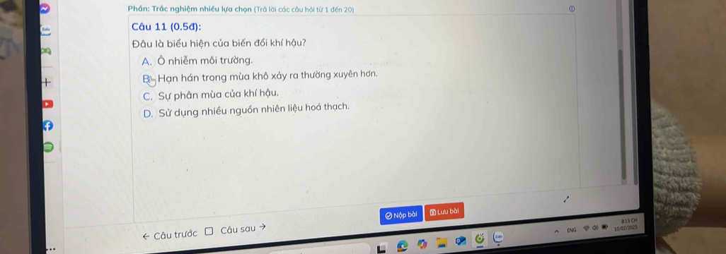 Phần: Trác nghiệm nhiều lựa chọn (Trả lời các câu hỏi từ 1 đến 20)
Câu 11 ( 0.5 d):
Đâu là biểu hiện của biến đổi khí hậu?
A. Ô nhiễm môi trường.
B Hạn hán trong mùa khô xảy ra thường xuyên hơn.
C. Sự phân mùa của khí hậu.
D. Sử dụng nhiều nguồn nhiên liệu hoá thạch.
0 Nộp bài Lưu bài
15 CH
← Câu trước Câu sau →
10/02/2025