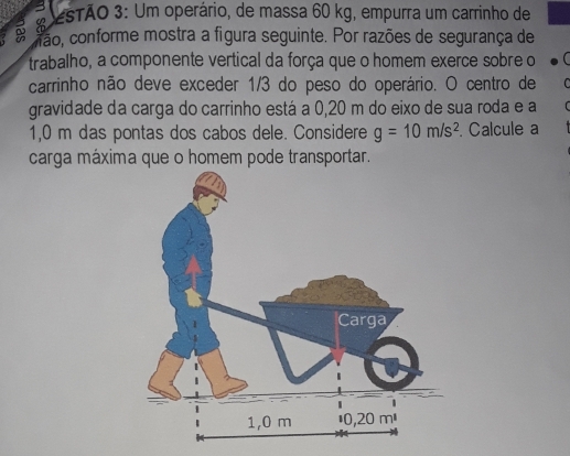 esTÃO 3: Um operário, de massa 60 kg, empurra um carrinho de 
mão, conforme mostra a figura seguinte. Por razões de segurança de 
trabalho, a componente vertical da força que o homem exerce sobre o 
carrinho não deve exceder 1/3 do peso do operário. O centro de 
gravidade da carga do carrinho está a 0,20 m do eixo de sua roda e a
1,0 m das pontas dos cabos dele. Considere g=10m/s^2. Calcule a 
carga máxima que o homem pode transportar.