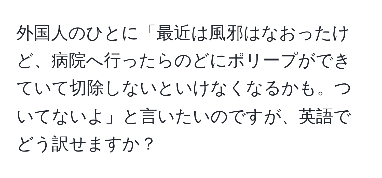 外国人のひとに「最近は風邪はなおったけど、病院へ行ったらのどにポリープができていて切除しないといけなくなるかも。ついてないよ」と言いたいのですが、英語でどう訳せますか？