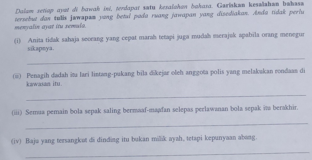 Dalam setiap ayat di bawah ini, terdapat satu kesalahan bahasa. Gariskan kesalahan bahasa 
tersebut dan tulis jawapan yang betul pada ruang jawapan yang disediakan. Anda tidak perlu 
menyalin ayat itu semula. 
(i) Anita tidak sahaja seorang yang cepat marah tetapi juga mudah merajuk apabila orang menegur 
sikapnya. 
_ 
(ii) Penagih dadah itu lari lintang-pukang bila dikejar oleh anggota polis yang melakukan rondaan di 
kawasan itu. 
_ 
(iii) Semua pemain bola sepak saling bermaaf-maafan selepas perlawanan bola sepak itu berakhir. 
_ 
(iv) Baju yang tersangkut di dinding itu bukan milik ayah, tetapi kepunyaan abang. 
_