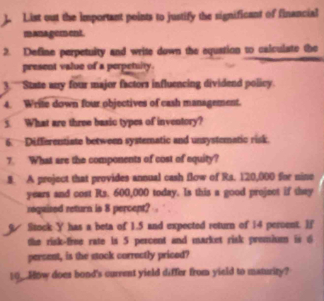 List out the important points to justify the significant of financial 
manager ent. 
2. Define perpetuity and write down the equation to calculate the 
present value of a perpetulty. 
3. '''State any four major factors influencing dividend policy. 
4. Write down four objectives of cash management. 
5. What are three basic types of inventory? 
6. Differentiate between systematic and unsystematic risk. 
7 What are the components of cost of equity? 
8. A project that provides annual cash flow of Rs. 120,000 for nine
years and cost Rs. 600,000 today. Is this a good project if they 
requised return is 8 percent? 
Stock Y has a beta of 1.5 and expected return of 14 percent. If 
the risk-free rate is 5 percent and market risk premium is 6
percent, is the stock correctly priced? 
10_.How does bond's current yield differ from yield to maturity?